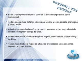 BON

DA
DES
PR
OCE DEL
SO

 Es de vital importancia formar parte de la Ética tanto personal como
institucional.

 Toda persona debe de tener criterio para laborar y como persona profesional
y responsable.
 A las instituciones les beneficia de mucho mantener activo y actualizado lo
que son las reglas o código de Ética.
 La empresa puede hacer sus negocios seguro, orientándose bajo un código
de Ética.
 Teniendo un Código o reglas de Ética, los proveedores se sentirán mas
seguros de poder proveer .

Page 13

 