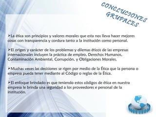 CON

CLU
CIO
GR
NE
UP
ALE S
S

La ética son principios y valores morales que esta nos lleva hacer mejores
cosas con transparencia y cordura tanto a la institución como personal.
El origen y carácter de los problemas y dilemas éticos de las empresas
internacionales incluyen la práctica de empleo, Derechos Humanos,
Contaminación Ambiental, Corrupción, y Obligaciones Morales.
Muchas veces las decisiones se rigen por medio de la Ética que la persona o
empresa pueda tener mediante al Código o reglas de la Ética.
El enfoque brindado es que teniendo estos códigos de ética en nuestra
empresa le brinda una seguridad a los proveedores e personal de la
institución.

Page 14

 