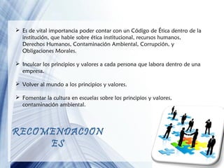  Es de vital importancia poder contar con un Código de Ética dentro de la
institución, que hable sobre ética institucional, recursos humanos,
Derechos Humanos, Contaminación Ambiental, Corrupción, y
Obligaciones Morales.
 Inculcar los principios y valores a cada persona que labora dentro de una
empresa.
 Volver al mundo a los principios y valores.
 Fomentar la cultura en escuelas sobre los principios y valores,
contaminación ambiental.

RECOMENDACION
ES
Page 15

 