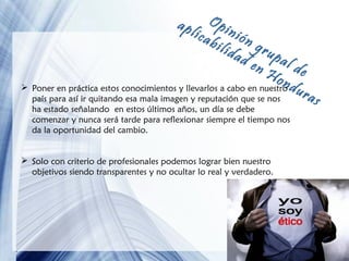 Op
ica inión
bil
ida grup
de
al d
nH
e
ond
 Poner en práctica estos conocimientos y llevarlos a cabo en nuestro u
ras
país para así ir quitando esa mala imagen y reputación que se nos
apl

ha estado señalando en estos últimos años, un día se debe
comenzar y nunca será tarde para reflexionar siempre el tiempo nos
da la oportunidad del cambio.

 Solo con criterio de profesionales podemos lograr bien nuestro
objetivos siendo transparentes y no ocultar lo real y verdadero.

Page 16

 