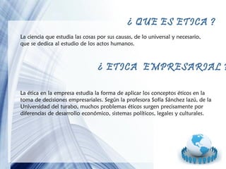 ¿ QUE ES ETICA ?
La ciencia que estudia las cosas por sus causas, de lo universal y necesario,
que se dedica al estudio de los actos humanos.

¿ ETICA EMPRESARIAL ?
La ética en la empresa estudia la forma de aplicar los conceptos éticos en la
toma de decisiones empresariales. Según la profesora Sofía Sánchez lazú, de la
Universidad del turabo, muchos problemas éticos surgen precisamente por
diferencias de desarrollo económico, sistemas políticos, legales y culturales.

Page 5

 