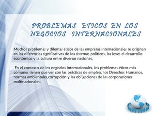 PROBLEMAS ETICOS EN LOS
NEGOCIOS INTERNACIONALES
Muchos problemas y dilemas éticos de las empresas internacionales se originan
en las diferencias significativas de los sistemas políticos, las leyes el desarrollo
económico y la cultura entre diversas naciones.
En el contexto de los negocios internacionales, los problemas éticos más
comunes tienen que ver con las prácticas de empleo, los Derechos Humanos,
normas ambientales,corrupción y las obligaciones de las corporaciones
multinacionales.

Page 6

 