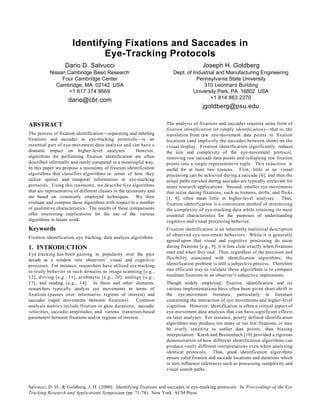 Identifying Fixations and Saccades in
Eye-Tracking Protocols
Dario D. Salvucci

Joseph H. Goldberg

Nissan Cambridge Basic Research
Four Cambridge Center
Cambridge, MA 02142 USA
+1 617 374 9669

Dept. of Industrial and Manufacturing Engineering
Pennsylvania State University
310 Leonhard Building
University Park, PA 16802 USA
+1 814 863 2370

dario@cbr.com

jgoldberg@psu.edu
ABSTRACT
The process of fixation identification—separating and labeling
fixations and saccades in eye-tracking protocols—is an
essential part of eye-movement data analysis and can have a
dramatic impact on higher-level analyses.
However,
algorithms for performing fixation identification are often
described informally and rarely compared in a meaningful way.
In this paper we propose a taxonomy of fixation identification
algorithms that classifies algorithms in terms of how they
utilize spatial and temporal information in eye-tracking
protocols. Using this taxonomy, we describe five algorithms
that are representative of different classes in the taxonomy and
are based on commonly employed techniques. We then
evaluate and compare these algorithms with respect to a number
of qualitative characteristics. The results of these comparisons
offer interesting implications for the use of the various
algorithms in future work.

Keywords
Fixation identification, eye tracking, data analysis algorithms.

1. INTRODUCTION
Eye tracking has been gaining in popularity over the past
decade as a window into observers’ visual and cognitive
processes. For instance, researchers have utilized eye tracking
to study behavior in such domains as image scanning [e.g.,
12], driving [e.g., 11], arithmetic [e.g., 20], analogy [e.g.,
17], and reading [e.g., 14]. In these and other domains,
researchers typically analyze eye movements in terms of
fixations (pauses over informative regions of interest) and
saccades (rapid movements between fixations). Common
analysis metrics include fixation or gaze durations, saccadic
velocities, saccadic amplitudes, and various transition-based
parameters between fixations and/or regions of interest.

The analysis of fixations and saccades requires some form of
fixation identification (or simply identification)—that is, the
translation from raw eye-movement data points to fixation
locations (and implicitly the saccades between them) on the
visual display. Fixation identification significantly reduces
the size and complexity of the eye-movement protocol,
removing raw saccade data points and collapsing raw fixation
points into a single representative tuple. This reduction is
useful for at least two reasons. First, little or no visual
processing can be achieved during a saccade [6], and thus the
actual paths traveled during saccades are typically irrelevant for
many research applications. Second, smaller eye movements
that occur during fixations, such as tremors, drifts, and flicks
[1, 4], often mean little in higher-level analyses. Thus,
fixation identification is a convenient method of minimizing
the complexity of eye-tracking data while retaining its most
essential characteristics for the purposes of understanding
cognitive and visual processing behavior.
Fixation identification is an inherently statistical description
of observed eye movement behaviors. While it is generally
agreed upon that visual and cognitive processing do occur
during fixations [e.g., 9], it is less clear exactly when fixations
start and when they end. Thus, regardless of the precision and
flexibility associated with identification algorithms, the
identification problem is still a subjective process. Therefore
one efficient way to validate these algorithms is to compare
resultant fixations to an observer’s subjective impressions.
Though widely employed, fixation identification and its
various implementations have often been given short shrift in
the eye-movement literature, particularly in literature
concerning the interaction of eye movements and higher-level
cognition. However, identification is often a critical aspect of
eye-movement data analysis that can have significant effects
on later analyses. For instance, poorly defined identification
algorithms may produce too many or too few fixations, or may
be overly sensitive to outlier data points, thus biasing
interpretation. Karsh and Breitenbach [10] provided a rigorous
demonstration of how different identification algorithms can
produce vastly different interpretations even when analyzing
identical protocols. Thus, good identification algorithms
ensure valid fixation and saccade locations and durations which
in turn influence inferences such as processing complexity and
visual search paths.

Salvucci, D. D., & Goldberg, J. H. (2000). Identifying fixations and saccades in eye-tracking protocols. In Proceedings of the Eye
Tracking Research and Applications Symposium (pp. 71-78). New York: ACM Press.

 