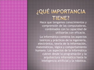 Hace que tengamos conocimientos y comprensión de las computadoras, combinados con la capacidad de utilizarlas con eficacia.  La informática combina los aspectos teóricos y prácticos de la ingeniería, electrónica, teoría de la información, matemáticas, lógica y comportamiento humano. Los aspectos de la informática cubren desde la programación y la arquitectura informática hasta la inteligencia artificial y la robótica. 