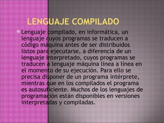 LENGUAJE COMPILADO Lenguaje compilado, en informática, un lenguaje cuyos programas se traducen a código máquina antes de ser distribuidos listos para ejecutarse, a diferencia de un lenguaje interpretado, cuyos programas se traducen a lenguaje máquina línea a línea en el momento de su ejecución. Para ello se precisa disponer de un programa intérprete, mientras que en los compilados el programa es autosuficiente. Muchos de los lenguajes de programación están disponibles en versiones interpretadas y compiladas. 