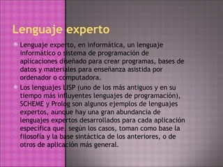 Lenguaje experto Lenguaje experto, en informática, un lenguaje informático o sistema de programación de aplicaciones diseñado para crear programas, bases de datos y materiales para enseñanza asistida por ordenador o computadora. Los lenguajes LISP (uno de los más antiguos y en su tiempo más influyentes lenguajes de programación), SCHEME y Prolog son algunos ejemplos de lenguajes expertos, aunque hay una gran abundancia de lenguajes expertos desarrollados para cada aplicación específica que, según los casos, toman como base la filosofía y la base sintáctica de los anteriores, o de otros de aplicación más general. 