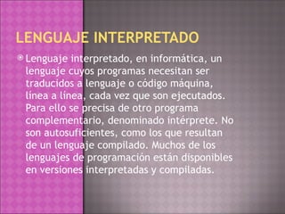 LENGUAJE INTERPRETADO Lenguaje interpretado, en informática, un lenguaje cuyos programas necesitan ser traducidos a lenguaje o código máquina, línea a línea, cada vez que son ejecutados. Para ello se precisa de otro programa complementario, denominado intérprete. No son autosuficientes, como los que resultan de un lenguaje compilado. Muchos de los lenguajes de programación están disponibles en versiones interpretadas y compiladas. 