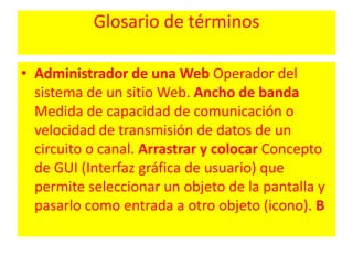 Glosario de términosAdministrador de una Web Operador del sistema de un sitio Web. Ancho de banda Medida de capacidad de comunicación o velocidad de transmisión de datos de un circuito o canal. Arrastrar y colocar Concepto de GUI (Interfaz gráfica de usuario) que permite seleccionar un objeto de la pantalla y pasarlo como entrada a otro objeto (icono). B