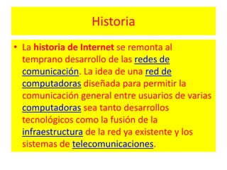 HistoriaLa historia de Internet se remonta al temprano desarrollo de las redes de comunicación. La idea de una red de computadoras diseñada para permitir la comunicación general entre usuarios de varias computadoras sea tanto desarrollos tecnológicos como la fusión de la infraestructura de la red ya existente y los sistemas de telecomunicaciones.