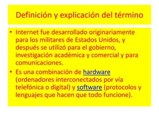 Definición y explicación del términoInternet fue desarrollado originariamente para los militares de Estados Unidos, y después se utilizó para el gobierno, investigación académica y comercial y para comunicaciones.Es una combinación de hardware (ordenadores interconectados por vía telefónica o digital) y software (protocolos y lenguajes que hacen que todo funcione).