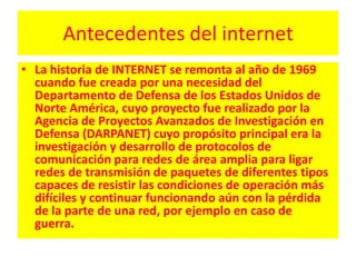 Antecedentes del internetLa historia de INTERNET se remonta al año de 1969 cuando fue creada por una necesidad del Departamento de Defensa de los Estados Unidos de Norte América, cuyo proyecto fue realizado por la Agencia de Proyectos Avanzados de Investigación en Defensa (DARPANET) cuyo propósito principal era la investigación y desarrollo de protocolos de comunicación para redes de área amplia para ligar redes de transmisión de paquetes de diferentes tipos capaces de resistir las condiciones de operación más difíciles y continuar funcionando aún con la pérdida de la parte de una red, por ejemplo en caso de guerra.