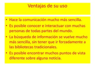 Ventajas de su usoHace la comunicación mucho más sencilla. Es posible conocer e interactuar con muchas personas de todas partes del mundo. La búsqueda de información se vuelve mucho más sencilla, sin tener que ir forzadamente a las bibliotecas tradicionales. Es posible encontrar muchos puntos de vista diferente sobre alguna noticia. 