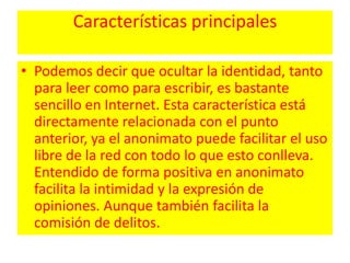 Características principalesPodemos decir que ocultar la identidad, tanto para leer como para escribir, es bastante sencillo en Internet. Esta característica está directamente relacionada con el punto anterior, ya el anonimato puede facilitar el uso libre de la red con todo lo que esto conlleva. Entendido de forma positiva en anonimato facilita la intimidad y la expresión de opiniones. Aunque también facilita la comisión de delitos. 