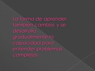 La forma de aprender también cambia; y se desarrolla gradualmente la capacidad para entender problemas complejos.