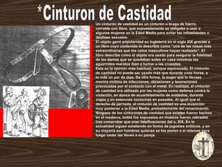 *Cinturon de Castidad Un cinturón de castidad es un cinturón o braga de hierro, cerrable con llave, que supuestamente se obligaba a usar a algunas mujeres en la Edad Media para evitar las infidelidades o deslices sexuales. El objeto ganó popularidad en Inglaterra en el siglo XIX gracias a un libro cuyo contenido lo describía como “una de las cosas más extraordinarias que los celos masculinos hayan realizado”. El libro describe como el objeto era usado para asegurar la fidelidad de las damas que se quedaban solas en casa mientras los aguerridos maridos iban a luchar a las cruzadas. Esta es la opinión más habitual, aunque equivocada. El cinturón de castidad no puede ser usado más que durante unas horas, a lo más un par de días. De otra forma, la mujer que lo llevase moriría víctima de infecciones, abrasiones y laceraciones provocadas por el contacto con el metal. En realidad, el cinturón de castidad era utilizado por las mujeres como defensa contra la violación, en época de acuartelamiento de soldados, durante viajes y en estancias nocturnas en posadas. Al igual que el derecho de pernada, el cinturón de castidad es una invención muy posterior a la Edad Media, probablemente del renacimiento. Ninguno de los cinturones de castidad que existen fueron hechos en el medievo, todos los expuestos en museos fueron retirados tras comprobar que eran falsificaciones del s. XIX. En la actualidad siguen existiendo en forma de juguetes eróticos, y en su mayoría son hombres quienes se los ponen a sí mismos para luego ceder las llaves a su pareja.  
