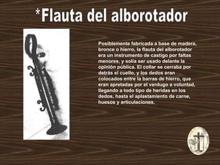 *Flauta del alborotador Posiblemente fabricada a base de madera, bronce o hierro, la flauta del alborotador era un instrumento de castigo por faltas menores, y solía ser usado delante la opinión pública. El collar se cerraba por detrás el cuello, y los dedos eran colocados entre la barras de hierro, que eran apretadas por el verdugo a voluntad, llegando a todo tipo de heridas en los dedos, hasta el aplastamiento de carne, huesos y articulaciones.   