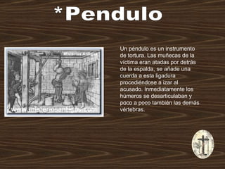 *Pendulo Un péndulo es un instrumento de tortura. Las muñecas de la víctima eran atadas por detrás de la espalda, se añade una cuerda a esta ligadura procediéndose a izar al acusado. Inmediatamente los húmeros se desarticulaban y poco a poco también las demás vértebras. 