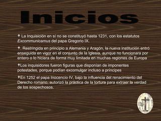 Inicios La Inquisición en sí no se constituyó hasta 1231, con los estatutos  Excommunicamus  del papa Gregorio IX.  . Restringida en principio a Alemania y Aragón, la nueva institución entró enseguida en vigor en el conjunto de la Iglesia, aunque no funcionara por entero o lo hiciera de forma muy limitada en muchas regiones de Europa  Los inquisidores fueron figuras que disponían de imponentes potestades, porque podían excomulgar incluso a príncipes  En 1252 el papa Inocencio IV, bajo la influencia del renacimiento del Derecho romano, autorizó la práctica de la tortura para extraer la verdad de los sospechosos.  