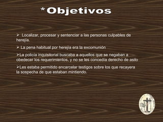 *Objetivos Localizar, procesar y sentenciar a las personas culpables de herejía. La pena habitual por herejía era la excomunión  La policía inquisitorial buscaba a aquellos que se negaban a obedecer los requerimientos, y no se les concedía derecho de asilo  Les estaba permitido encarcelar testigos sobre los que recayera la sospecha de que estaban mintiendo.  