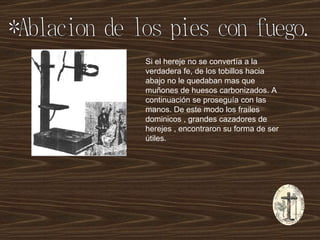 *Ablacion de los pies con fuego. Si el hereje no se convertía a la verdadera fe, de los tobillos hacia abajo no le quedaban mas que muñones de huesos carbonizados. A continuación se proseguía con las manos. De este modo los frailes dominicos , grandes cazadores de herejes , encontraron su forma de ser útiles. 