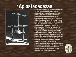 *Aplastacadezas El aplastacabezas es un instrumento de tortura aplicado en la edad media, destinado a reventar los huesos del cráneo. La barbilla de la víctima se colocaba en la barra inferior, y el casquete era empujado hacia abajo por el tornillo. Los efectos de este proceso son evidentes. Primero, se destrozan los alvéolos dentarios, después las mandíbulas, y luego el cerebro se escurre por la cavidad de los ojos y entre los fragmentos del cráneo. Hoy en día ya no se utiliza como pena capital, pero goza de gran estima para su uso como interrogatorios en buena parte del mundo. En la actualidad, el casquete y la barra inferior están recubiertos de un material blando que no deja marcas sobre la víctima. Existen unos instrumentos con una finalidad parecida llamadas “rompecráneos”, que como su nombre indica se diferenciaban del “aplastacabezas” en que en vez de aplastar el cráneo lo rompían.  