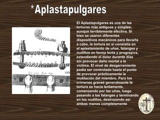 *Aplastapulgares El Aplastapulgares es una de las torturas más antiguas y simples, aunque terriblemente efectiva. Si bien se usaron diferentes dispositivos mecánicos para llevarla a cabo, la tortura en sí consistía en el aplastamiento de uñas, falanges y nudillos en forma lenta y progresiva, extendiendo el dolor durante días sin provocar daño mortal a la víctima. El nivel de desgarramiento podía ser controlado hasta el punto de provocar prácticamente la mutilación del miembro. Para los crímenes graves generalmente la tortura se hacía lentamente, comenzando por las uñas, luego pasando a las falanges y terminando en los nudillos, destrozando así ambas manos completamente   
