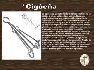 *Cigûeña La cigüeña es un instrumento de tortura en el que no se aprecia a simple vista el dolor que puede causar, puesto que parece que su principal función es la de inmovilizar a la víctima. que consistía en someter al reo a este aparato. La Cigüeña, en sí, es un aparato hecho de hierro que sujetaba al condenado por cuello, manos y tobillo, y lo sometía a una posición incomodísima que provocaba calambres en los músculos rectales y abdominales; y a las pocas horas de todo el cuerpo. La víctima que estaba sujeta a este instrumento sufría de calambres de diferente magnitud, en este orden: primero en los abdominales y rectales, luego en los pectorales, cervicales y en las extremidades. Al cabo de unas horas, el dolor se volvía insufribe y continuo, sobre todo en abdomen y recto. Con tal de aumentar el dolor de la víctima, mientras se sufrían los terribles dolores esta era quemada, mutilada o golpeada.  