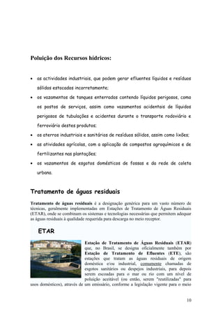 Poluição dos Recursos hídricos:
• as actividades industriais, que podem gerar efluentes líquidos e resíduos
sólidos estocados incorretamente;
• os vazamentos de tanques enterrados contendo líquidos perigosos, como
os postos de serviços, assim como vazamentos acidentais de líquidos
perigosos de tubulações e acidentes durante o transporte rodoviário e
ferroviário destes produtos;
• os aterros industriais e sanitários de resíduos sólidos, assim como lixões;
• as atividades agrícolas, com a aplicação de compostos agroquímicos e de
fertilizantes nas plantações;
• os vazamentos de esgotos domésticos de fossas e da rede de coleta
urbana.
Tratamento de águas residuais
Tratamento de águas residuais é a designação genérica para um vasto número de
técnicas, geralmente implementadas em Estações de Tratamento de Águas Residuais
(ETAR), onde se combinam os sistemas e tecnologias necessárias que permitem adequar
as águas residuais à qualidade requerida para descarga no meio receptor.
ETAR
Estação de Tratamento de Águas Residuais (ETAR)
que, no Brasil, se designa oficialmente também por
Estação de Tratamento de Efluentes (ETE), são
estações que tratam as águas residuais de origem
doméstica e/ou industrial, comumente chamadas de
esgotos sanitários ou despejos industriais, para depois
serem escoadas para o mar ou rio com um nível de
poluição aceitável (ou então, serem "reutilizadas" para
usos domésticos), através de um emissário, conforme a legislação vigente para o meio
10
 