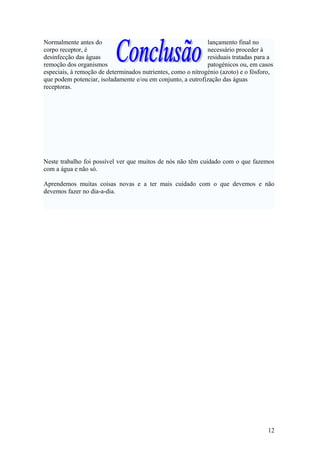 Normalmente antes do lançamento final no
corpo receptor, é necessário proceder à
desinfecção das águas residuais tratadas para a
remoção dos organismos patogénicos ou, em casos
especiais, à remoção de determinados nutrientes, como o nitrogénio (azoto) e o fósforo,
que podem potenciar, isoladamente e/ou em conjunto, a eutrofização das águas
receptoras.
Neste trabalho foi possível ver que muitos de nós não têm cuidado com o que fazemos
com a água e não só.
Aprendemos muitas coisas novas e a ter mais cuidado com o que devemos e não
devemos fazer no dia-a-dia.
12
 