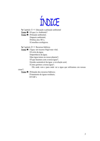 Capítulo   Educação e poluição ambiental
Tema : O que é o Ambiente?
Tema : Poluição ambiental;
Impacte ambiental;
Política dos 5R’s;
Conselhos ecológicos.
 Capítulo   Recursos hídricos
Tema : Água: um recurso frágil mas vital;
O ciclo da água;
Importância da água;
Que água temos no nosso planeta?;
O que fazemos com a nossa água?;
Gestão sustentável da água: a revolução azul;
Como gerimos a nossa água?;
De onde vem e para onde vai a água que utilizamos em nossas
casas?;
Tema : Poluição dos recursos hídricos;
Tratamento de águas residuais;
ETAR’s
2
 