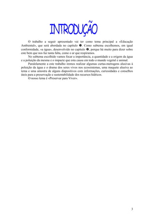 O trabalho a seguir apresentado vai ter como tema principal a «Educação
Ambiental», que será abordada no capítulo . Como subtema escolhemos, em igual
conformidade, «a água», desenvolvido no capítulo , porque há muito para dizer sobre
este bem que nos faz tanta falta, como o ar que respiramos.
No subtema escolhido vamos focar a importância, a quantidade e a origem da água
e a poluição da mesma e o impacte que esta causa em todo o mundo vegetal e animal.
Paralelamente a este trabalho iremos realizar algumas curtas-metragens alusivas à
poluição da água e o drama dos seres vivos nos ecossistemas, uma maquete alusiva ao
tema e uma amostra de alguns diapositivos com informações, curiosidades e conselhos
úteis para a preservação e sustentabilidade dos recursos hídricos.
O nosso lema é «Preservar para Viver».
3
 