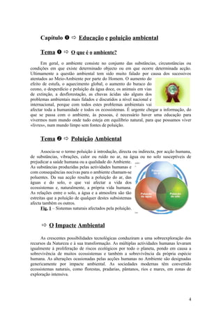 Capítulo   Educação e poluição ambiental
Tema   O que é o ambiente?
Em geral, o ambiente consiste no conjunto das substâncias, circunstâncias ou
condições em que existe determinado objecto ou em que ocorre determinada acção.
Ultimamente a questão ambiental tem sido muito falado por causa dos sucessivos
atentados ao Meio-Ambiente por parte do Homem. O aumento do
efeito de estufa, o aquecimento global, o aumento do buraco do
ozono, o desperdício e poluição da água doce, os animais em vias
de extinção, a desflorestação, as chuvas ácidas são alguns dos
problemas ambientais mais falados e discutidos a nível nacional e
internacional, porque com todos estes problemas ambientais vai
afectar toda a humanidade e todos os ecossistemas. É urgente chegar a informação, do
que se passa com o ambiente, às pessoas, é necessário haver uma educação para
vivermos num mundo onde tudo esteja em equilíbrio natural, para que possamos viver
«livres», num mundo limpo sem fontes de poluição.
Tema   Poluição Ambiental
Associa-se o termo poluição à introdução, directa ou indirecta, por acção humana,
de substâncias, vibrações, calor ou ruído no ar, na água ou no solo susceptíveis de
prejudicar a saúde humana ou a qualidade do Ambiente.
As substâncias produzidas pelas actividades humanas e
com consequências nocivas para o ambiente chamam-se
poluentes. Da sua acção resulta a poluição do ar, das
águas e do solo, o que vai afectar a vida dos
ecossistemas e, naturalmente, a própria vida humana.
As relações entre o solo, a água e a atmosfera são tão
estreitas que a poluição de qualquer destes subsistemas
afecta também os outros.
Fig. 1 – Sistemas naturais afectados pela poluição.
 O Impacte Ambiental
As crescentes possibilidades tecnológicas conduziram a uma sobreexploração dos
recursos da Natureza e à sua transformação. As múltiplas actividades humanas levaram
igualmente à proliferação de riscos ecológicos por todo o planeta, pondo em causa a
sobrevivência de muitos ecossistemas e também a sobrevivência da própria espécie
humana. As alterações ocasionadas pelas acções humanas no Ambiente são designadas
genericamente por impacte ambiental. As sociedades modernas têm convertido
ecossistemas naturais, como florestas, pradarias, pântanos, rios e mares, em zonas de
exploração intensiva.
4
 