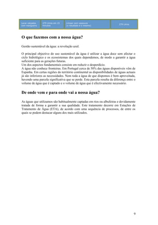 Lavar calçadas
com mangueira
279 Litros em 15
minutos
Limpar com vassoura
(o resultado é o mesmo)
279 Litros
O que fazemos com a nossa água?
Gestão sustentável da água: a revolução azul.
O principal objectivo do uso sustentável da água é utilizar a água doce sem afectar o
ciclo hidrológico e os ecossistemas dos quais dependemos, de modo a garantir a água
suficiente para as gerações futuras.
Um dos aspectos fundamentais consiste em reduzir o desperdício.
A água não conhece fronteiras. Em Portugal cerca de 50% das águas disponíveis vêm de
Espanha. Em certas regiões do território continental as disponibilidades de águas actuais
já são inferiores as necessidades. Nem toda a água de que dispomos é bem aproveitada,
havendo uma parcela significativa que se perde. Esta parcela resulta da diferença entre o
volume de água que é captado e o volume de água que é efectivamente necessário.
De onde vem e para onde vai a nossa água?
As águas que utilizamos são habitualmente captadas em rios ou albufeiras e devidamente
tratada de forma a garantir a sua qualidade. Este tratamento decorre em Estações de
Tratamento de Água (ETA), de acordo com uma sequência de processos, de entre os
quais se podem destacar alguns dos mais utilizados.
9
 