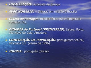 LOCALIZAÇÃO:   sudoeste da Europa FUSO HORÁRIO:  + 3 horas em relação à Brasília CLIMA de Portugal  :  mediterrâneo (S) e temperado oceânico (N). CIDADES de Portugal (PRINCIPAIS):  Lisboa, Porto, Vila Nova de Gaia, Amadora.  COMPOSIÇÃO DA POPULAÇÃO:  portugueses 99,5%, africanos 0,5  (censo de 1996).   IDIOMA:   português (oficial)  