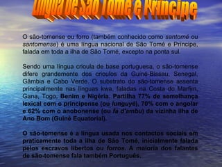 Língua de São Tomé e Príncipe O são-tomense ou forro (também conhecido como  santomé  ou  santomense ) é uma língua nacional de São Tomé e Príncipe, falada em toda a ilha de São Tomé, excepto na ponta sul. Sendo uma língua crioula de base portuguesa, o são-tomense difere grandemente dos crioulos da Guiné-Bissau, Senegal, Gâmbia e Cabo Verde. O substrato do são-tomense assenta principalmente nas línguas kwa, faladas na Costa do Marfim, Gana, Togo,  Benim e Nigéria. Partilha 77% de semelhança lexical com o principense (ou  lunguyè ), 70% com o angolar e 62% com o anobonense (ou  fa d'ambu ) da vizinha ilha de Ano Bom (Guiné Equatorial). O são-tomense é a língua usada nos contactos sociais em praticamente toda a ilha de São Tomé, inicialmente falada pelos escravos libertos ou  forros . A maioria dos falantes de são-tomense fala também Português. 