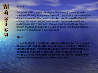 Música Ússua Dança de salão, de grande elegância e finuria (uma espécie de mazurca africana), em que os pares são conduzidos por um mestre-de-cerimónias, ao ritmo lento do tambor, do pito daxi (flauta) e da corneta. Todos os dançarinos envergam trajes tradicionais: as mulheres de saia e quimono, xaile ou pano de manta; os homens trazem chapéus de palhinha e usam no braço uma toalha bordada (que serve para limpar o suor do rosto). Dexa Típica da ilha do  Príncipe de raízes angolanas. Ao ritmo de um tambor e de uma corneta, diversos pares executam elegantes danças de roda. As letras são quase sempre humorísticas, ou mesmo de escárnio, e implicam uma réplica da parte do visado. A dexa é dançada durante horas inteiras, apenas com ligeiras modificações na sua toada musical. 