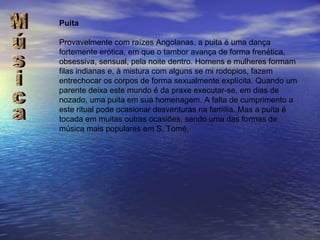 Puita Provavelmente com raízes Angolanas, a puita é uma dança fortemente erótica, em que o tambor avança de forma frenética, obsessiva, sensual, pela noite dentro. Homens e mulheres formam filas indianas e, à mistura com alguns se mi rodopios, fazem entrechocar os corpos de forma sexualmente explícita. Quando um parente deixa este mundo é da praxe executar-se, em dias de nozado, uma puita em sua homenagem. A falta de cumprimento a este ritual pode ocasionar desventuras na família. Mas a puíta é tocada em muitas outras ocasiões, sendo uma das formas de música mais populares em S. Tomé. Música 