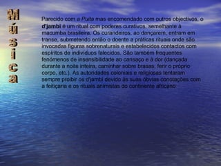 Parecido com  a Puita  mas encomendado com outros objectivos, o  d'jambi  é um ritual com poderes curativos, semelhante à macumba brasileira. Os curandeiros, ao dançarem, entram em transe, submetendo então o doente a práticas rituais onde são invocadas figuras sobrenaturais e estabelecidos contactos com espíritos de indivíduos falecidos. São também frequentes fenómenos de insensibilidade ao cansaço e à dor (dançada durante a noite inteira, caminhar sobre brasas, ferir o próprio corpo, etc.). As autoridades coloniais e religiosas tentaram sempre proibir os d'jambi devido às suas óbvias conotações com a feitiçaria e os rituais animistas do continente africano Música 