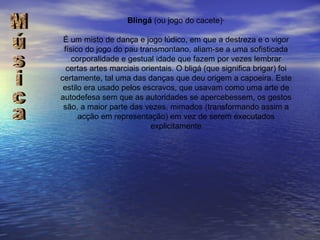 Blingá  (ou jogo do cacete)·   É um misto de dança e jogo lúdico, em que a destreza e o vigor físico do jogo do pau transmontano, aliam-se a uma sofisticada corporalidade e gestual idade que fazem por vezes lembrar certas artes marciais orientais. O bligá (que significa brigar) foi certamente, tal uma das danças que deu origem a capoeira. Este estilo era usado pelos escravos, que usavam como uma arte de autodefesa sem que as autoridades se apercebessem, os gestos são, a maior parte das vezes, mimados (transformando assim a acção em representação) em vez de serem executados explicitamente Música 