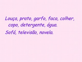 Louça, prato, garfo, faca, colher, copo, detergente, água. Sofá, televisão, novela. 