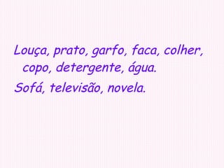 Louça, prato, garfo, faca, colher, copo, detergente, água. Sofá, televisão, novela. 
