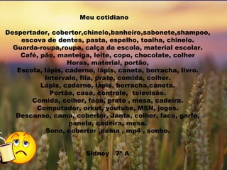 Meu cotidiano  Levatar, coberto,chinelo,banheiro,sabonete,chapoon, escova de dentes,pasta de dentes,espelho,toalha,chinelo. Guarda roupa,Roupa,cauça da escola,material escolar. Café,pão,manteiga,leite,copo,chocolate,colher Horas,material,portão, Escola,lápis,caderno,lápis,caneta,boracha,livro. Intervalo,fila,prato,comida,colher. Lápis,caderno,lápis,boracha,caneta. Portão,casa,controle,televisão. Comida,colher,faca,prato,mesa,cadeira. Computador,orkut,youtube,MSN,jogos. Descansar,cama,coberto. Levanta,janta,colher,faca,garfo,panela,cadeira,mesa. Dormir,coberto,cama,mp4,dormir Nome:Sidney  7ª a  Meu cotidiano   Despertador, cobertor,chinelo,banheiro,sabonete,shampoo, escova de dentes, pasta, espelho, toalha, chinelo. Guarda-roupa,roupa, calça da escola, material escolar. Café, pão, manteiga, leite, copo, chocolate, colher Horas, material, portão, Escola, lápis, caderno, lápis, caneta, borracha, livro. Intervalo, fila, prato, comida, colher. Lápis, caderno, lápis, borracha,caneta. Portão, casa, controle,  televisão. Comida, colher, faca, prato , mesa, cadeira. Computador, orkut, youtube, MSN, jogos. Descanso, cama, cobertor. Janta, colher, faca, garfo, panela, cadeira, mesa. Sono, cobertor ,cama , mp4 , sonho. Sidney  7ª A 