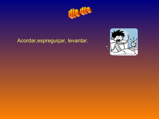 dia dia Acordar,espreguiçar, levantar.   