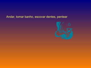 Andar, tomar banho, escovar dentes, pentear  
