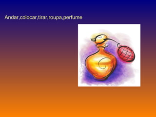 Andar,colocar,tirar,roupa,perfume  