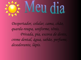 Despertador, celular, cama, chão, quarda-roupa, uniforme, tênis. Privada, pia, escova de dente, creme dental, água, sabão, perfume, desodorante, lápis. Meu dia 