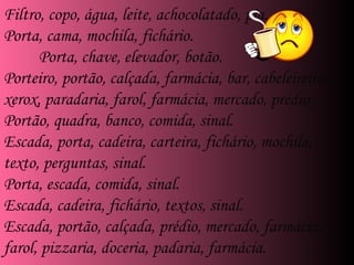 . Filtro, copo, água, leite, achocolatado, pia. Porta, cama, mochila, fichário. Porta, chave, elevador, botão. Porteiro, portão, calçada, farmácia, bar, cabeleireiro, xerox, paradaria, farol, farmácia, mercado, prédio. Portão, quadra, banco, comida, sinal. Escada, porta, cadeira, carteira, fichário, mochila, texto, perguntas, sinal. Porta, escada, comida, sinal. Escada, cadeira, fichário, textos, sinal. Escada, portão, calçada, prédio, mercado, farmácia, farol, pizzaria, doceria, padaria, farmácia. 