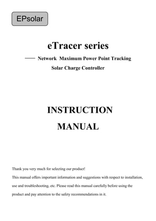 eTracer series
—— Network Maximum Power Point Tracking
Solar Charge Controller
Thank you very much for selecting our product!
This manual offers important information and suggestions with respect to installation,
use and troubleshooting, etc. Please read this manual carefully before using the
product and pay attention to the safety recommendations in it.
EPsolar
INSTRUCTION
MANUAL
 