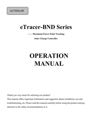 eTracer-BND Series
—— Maximum Power Point Tracking
Solar Charge Controller
Thank you very much for selecting our product!
This manual offers important information and suggestion about installation, use and
troubleshooting, etc. Please read this manual carefully before using the product and pay
attention to the safety recommendations in it.
OPERATION
MANUAL
ULTISOLAR
 