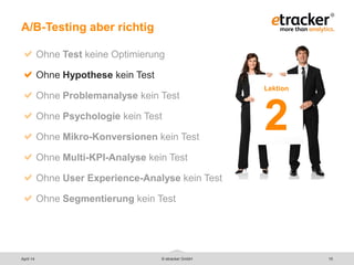 © etracker GmbH 15
A/B-Testing aber richtig
Ohne Test keine Optimierung
Ohne Hypothese kein Test
Ohne Problemanalyse kein Test
Ohne Psychologie kein Test
Ohne Mikro-Konversionen kein Test
Ohne Multi-KPI-Analyse kein Test
Ohne User Experience-Analyse kein Test
Ohne Segmentierung kein Test
Lektion
2
April 14
 